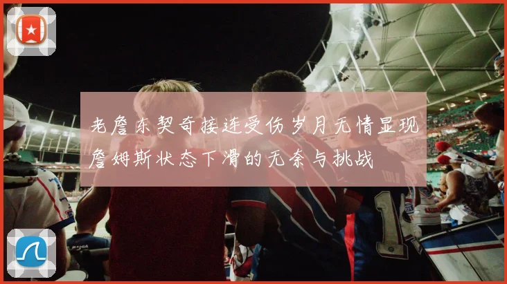 老詹东契奇接连受伤岁月无情显现詹姆斯状态下滑的无奈与挑战
