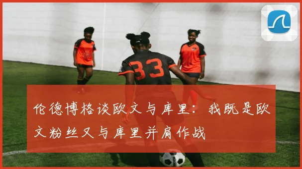 伦德博格谈欧文与库里：我既是欧文粉丝又与库里并肩作战