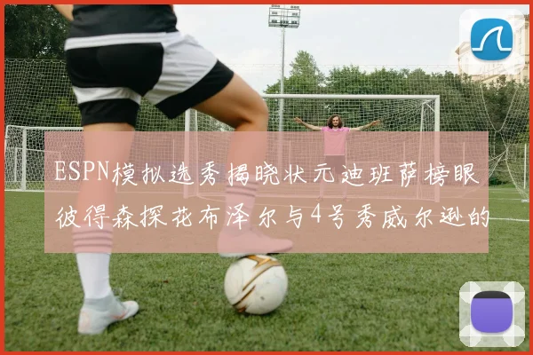 ESPN模拟选秀揭晓状元迪班萨榜眼彼得森探花布泽尔与4号秀威尔逊的精彩表现