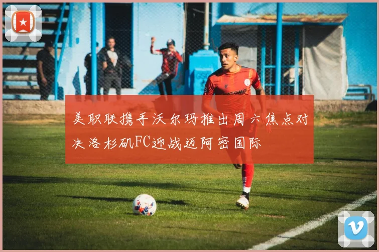 美职联携手沃尔玛推出周六焦点对决洛杉矶FC迎战迈阿密国际