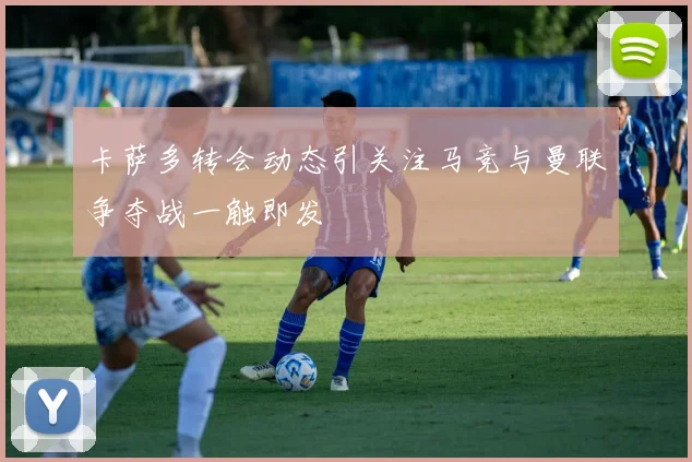 卡萨多转会动态引关注马竞与曼联争夺战一触即发