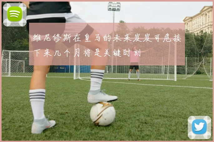 维尼修斯在皇马的未来岌岌可危接下来几个月将是关键时刻