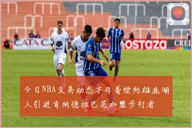 今日NBA交易动态字母哥续约雄鹿湖人引进肯纳德祖巴茨加盟步行者