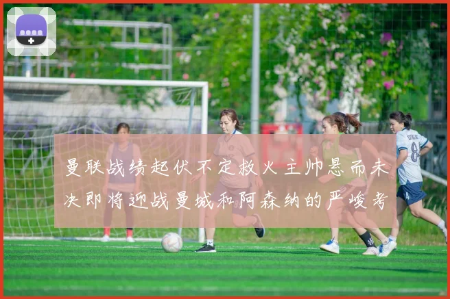 曼联战绩起伏不定救火主帅悬而未决即将迎战曼城和阿森纳的严峻考验