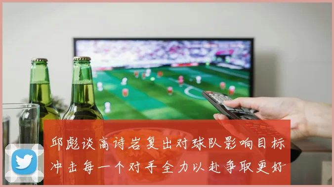 邱彪谈高诗岩复出对球队影响目标冲击每一个对手全力以赴争取更好成绩