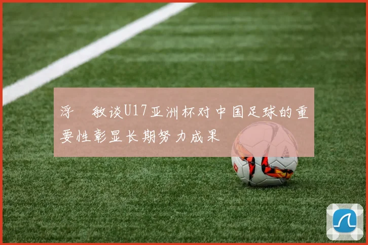 浮嶋敏谈U17亚洲杯对中国足球的重要性彰显长期努力成果