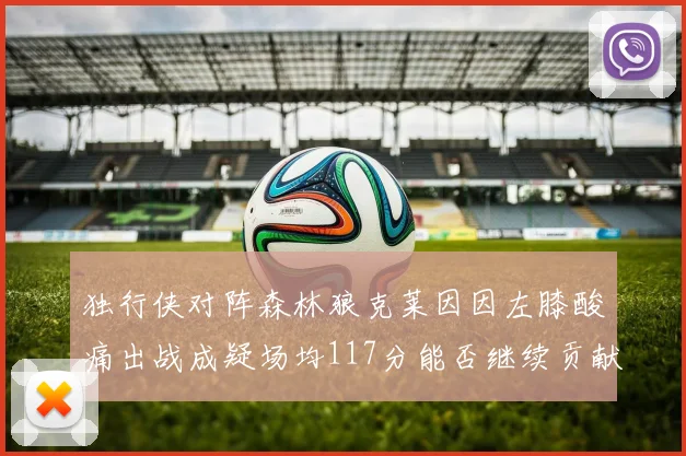 独行侠对阵森林狼克莱因因左膝酸痛出战成疑场均117分能否继续贡献