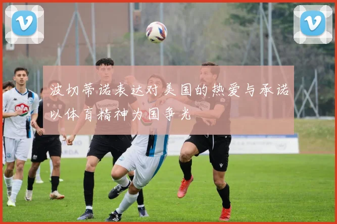 波切蒂诺表达对美国的热爱与承诺以体育精神为国争光