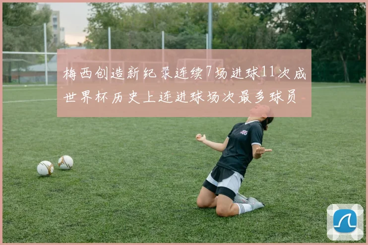 梅西创造新纪录连续7场进球11次成世界杯历史上连进球场次最多球员