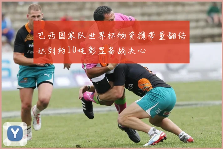 巴西国家队世界杯物资携带量翻倍达到约10吨彰显备战决心