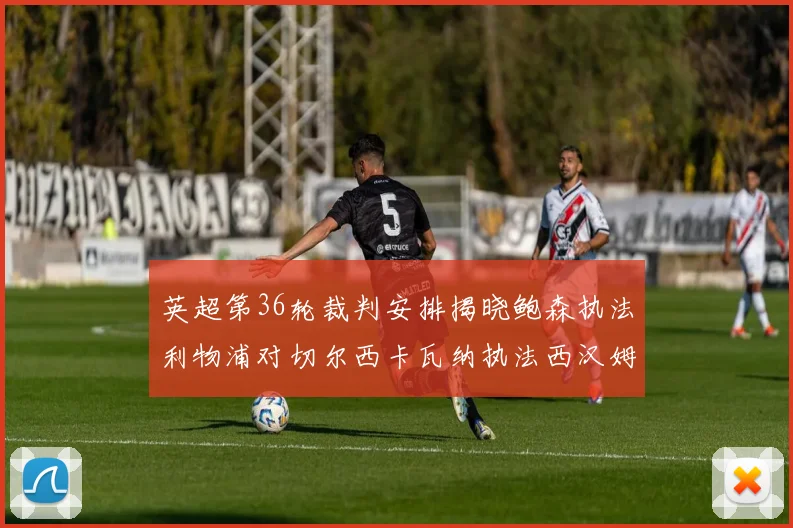 英超第36轮裁判安排揭晓鲍森执法利物浦对切尔西卡瓦纳执法西汉姆对阿森纳
