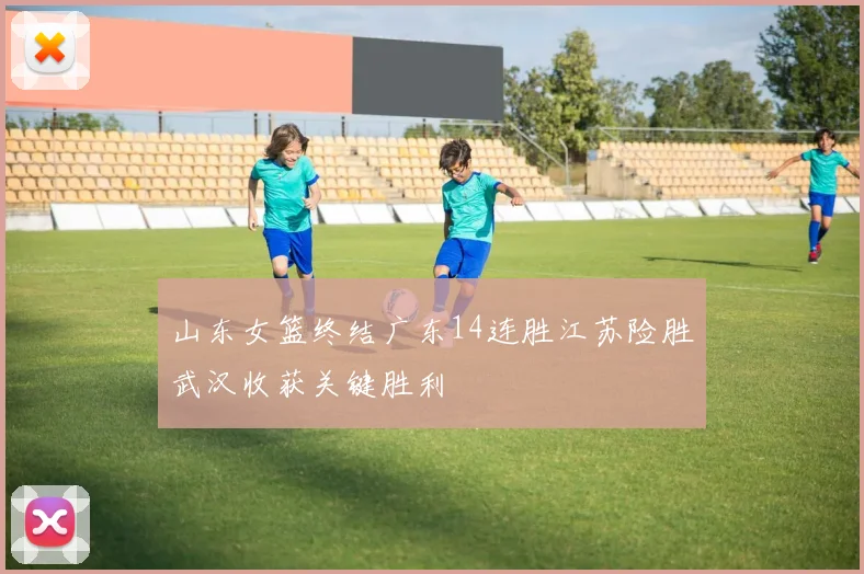 山东女篮终结广东14连胜江苏险胜武汉收获关键胜利