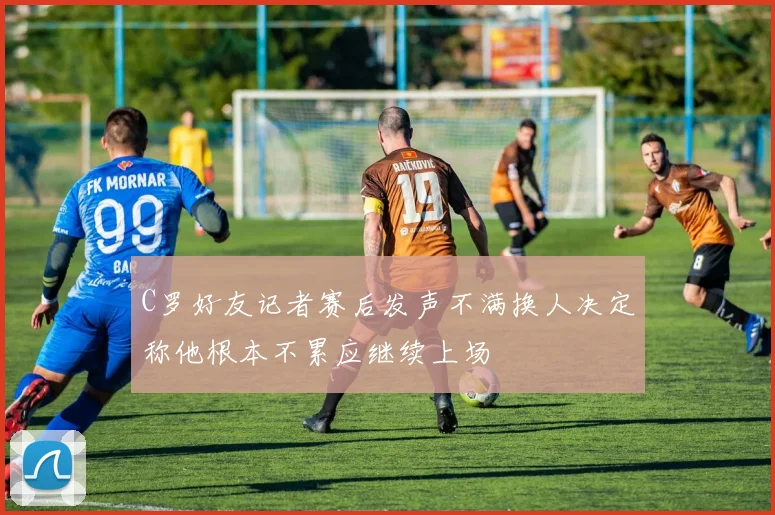 C罗好友记者赛后发声不满换人决定称他根本不累应继续上场