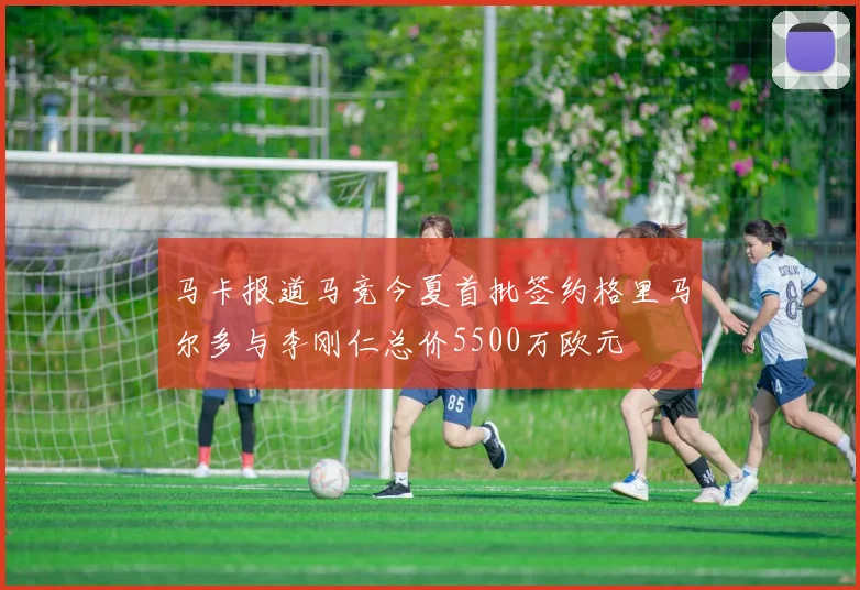 马卡报道马竞今夏首批签约格里马尔多与李刚仁总价5500万欧元