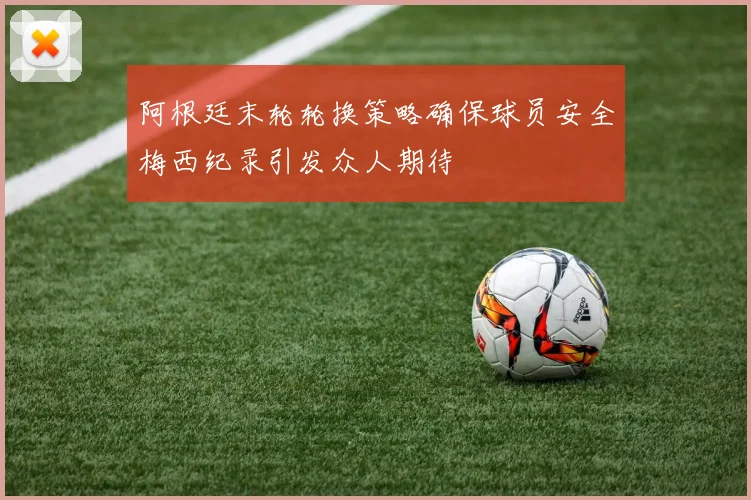 阿根廷末轮轮换策略确保球员安全梅西纪录引发众人期待