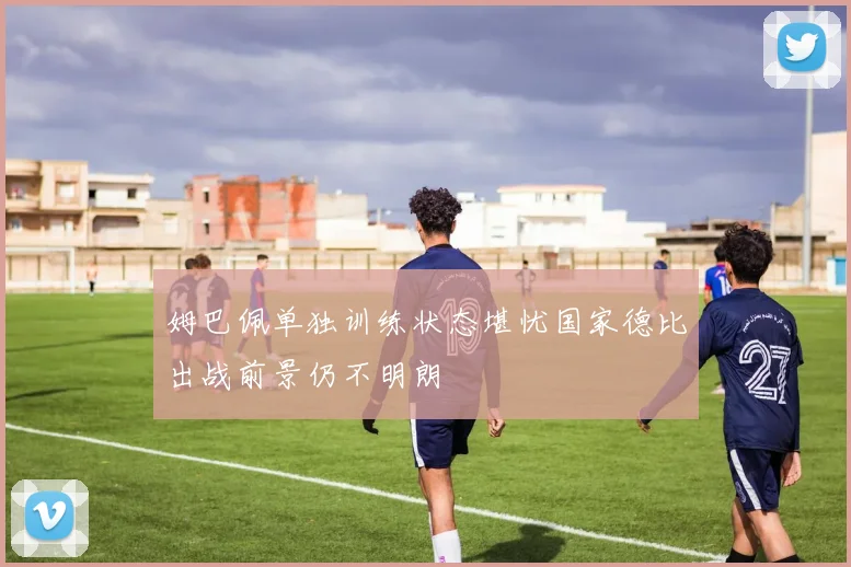 姆巴佩单独训练状态堪忧国家德比出战前景仍不明朗