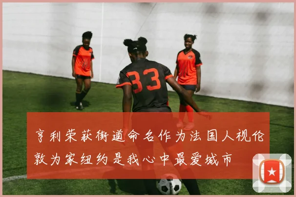 亨利荣获街道命名作为法国人视伦敦为家纽约是我心中最爱城市