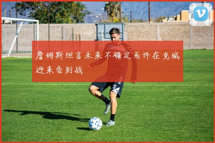 詹姆斯坦言未来不确定或许在克城迎来告别战