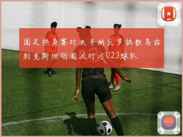 国足热身赛对决卡纳瓦罗执教乌兹别克斯坦刚淘汰对方U23球队