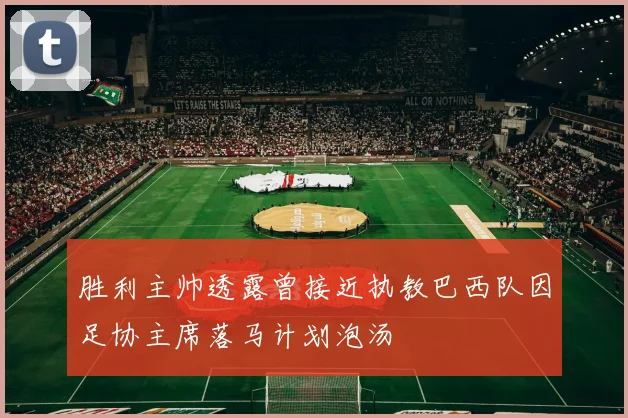 胜利主帅透露曾接近执教巴西队因足协主席落马计划泡汤