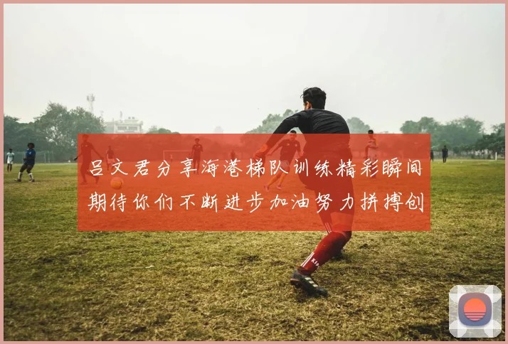 吕文君分享海港梯队训练精彩瞬间期待你们不断进步加油努力拼搏创造辉煌