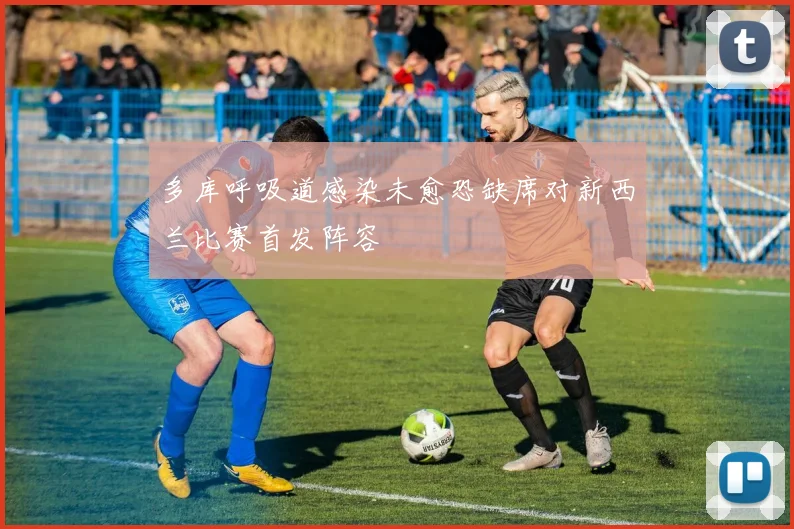多库呼吸道感染未愈恐缺席对新西兰比赛首发阵容