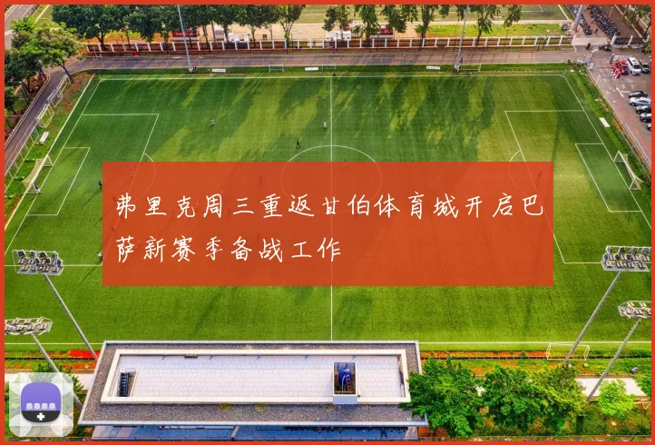 弗里克周三重返甘伯体育城开启巴萨新赛季备战工作