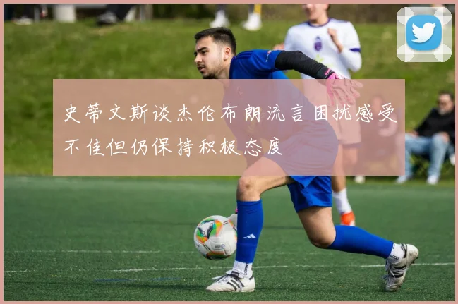 史蒂文斯谈杰伦布朗流言困扰感受不佳但仍保持积极态度
