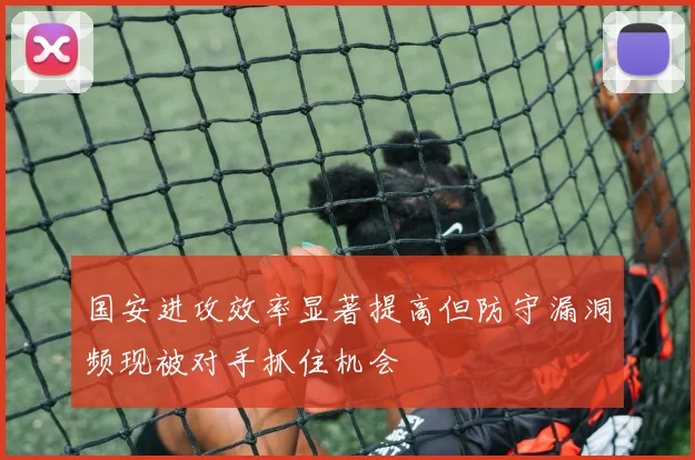 国安进攻效率显著提高但防守漏洞频现被对手抓住机会