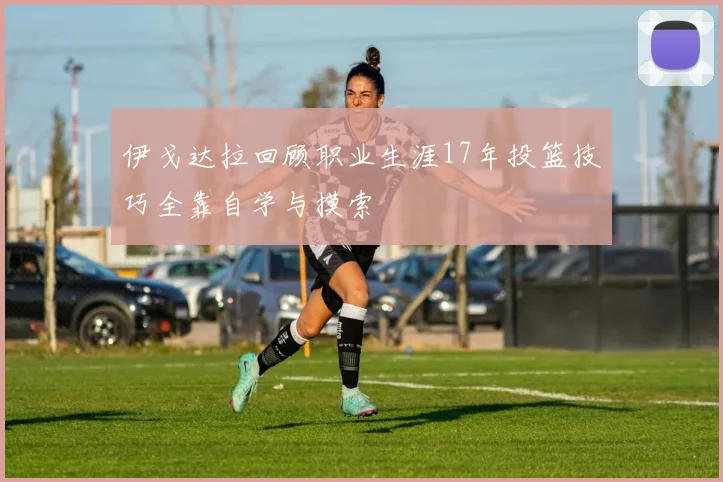 伊戈达拉回顾职业生涯17年投篮技巧全靠自学与摸索