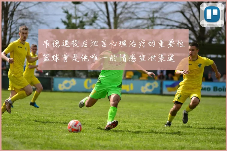韦德退役后坦言心理治疗的重要性篮球曾是他唯一的情感宣泄渠道